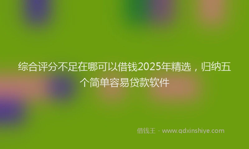 综合评分不足在哪可以借钱2025年精选，归纳五个简单容易贷款软件