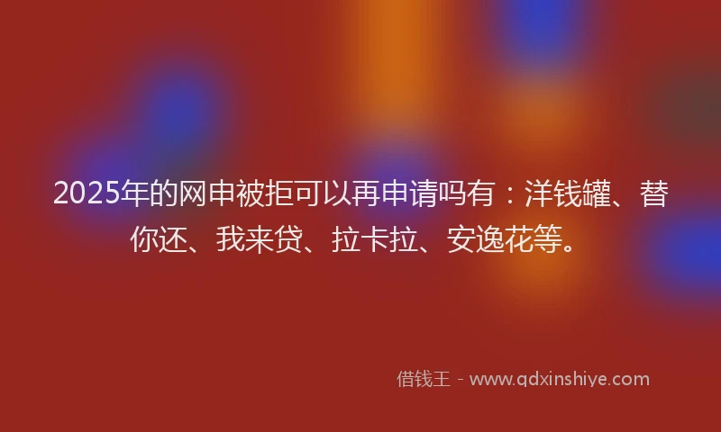 2025年的网申被拒可以再申请吗有：洋钱罐、替你还、我来贷、拉卡拉、安逸花等。