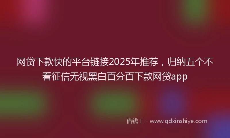 网贷下款快的平台链接2025年推荐，归纳五个不看征信无视黑白百分百下款网贷app