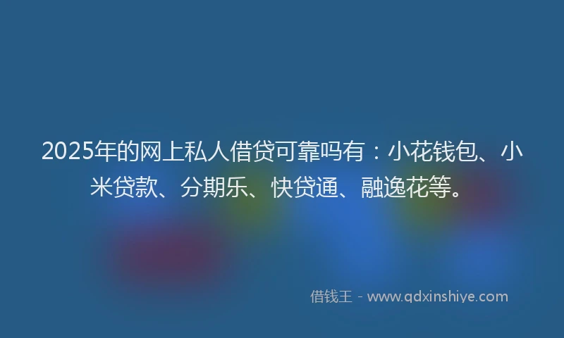 2025年的网上私人借贷可靠吗有：小花钱包、小米贷款、分期乐、快贷通、融逸花等。