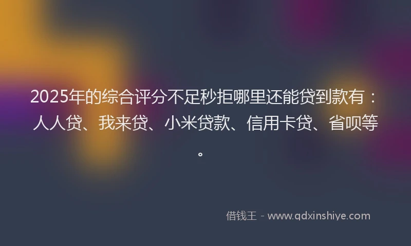 2025年的综合评分不足秒拒哪里还能贷到款有：人人贷、我来贷、小米贷款、信用卡贷、省呗等。
