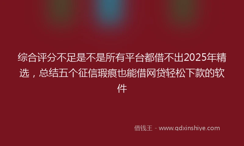 综合评分不足是不是所有平台都借不出2025年精选，总结五个征信瑕疵也能借网贷轻松下款的软件