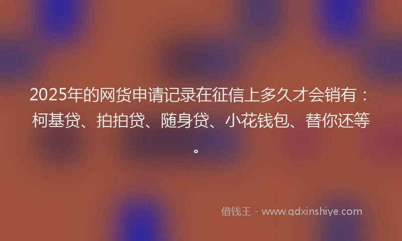 2025年的网货申请记录在征信上多久才会销有：柯基贷、拍拍贷、随身贷、小花钱包、替你还等。