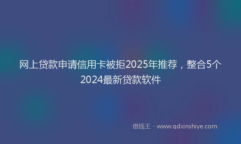 网上贷款申请信用卡被拒2025年推荐，整合5个2024最新贷款软件