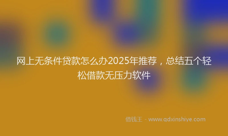 网上无条件贷款怎么办2025年推荐，总结五个轻松借款无压力软件