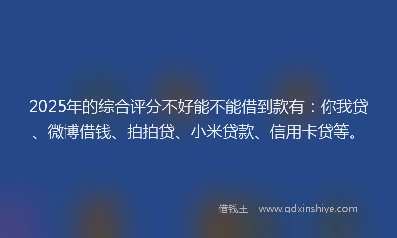 2025年的综合评分不好能不能借到款有：你我贷、微博借钱、拍拍贷、小米贷款、信用卡贷等。