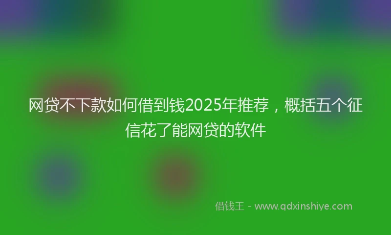 网贷不下款如何借到钱2025年推荐，概括五个征信花了能网贷的软件