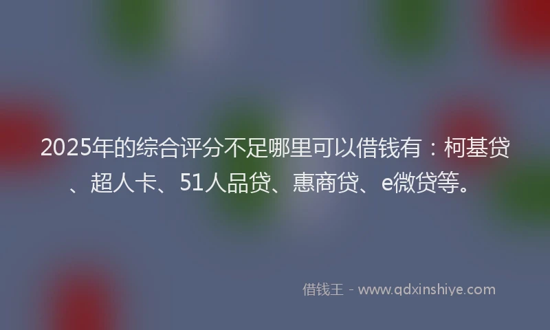2025年的综合评分不足哪里可以借钱有：柯基贷、超人卡、51人品贷、惠商贷、e微贷等。