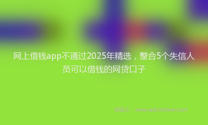 网上借钱app不通过2025年精选，整合5个失信人员可以借钱的网贷口子