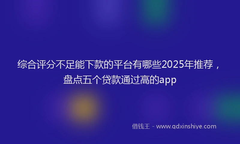 综合评分不足能下款的平台有哪些2025年推荐，盘点五个贷款通过高的app