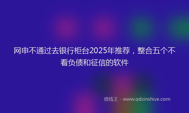 网申不通过去银行柜台2025年推荐，整合五个不看负债和征信的软件
