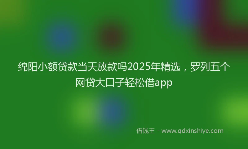 绵阳小额贷款当天放款吗2025年精选，罗列五个网贷大口子轻松借app