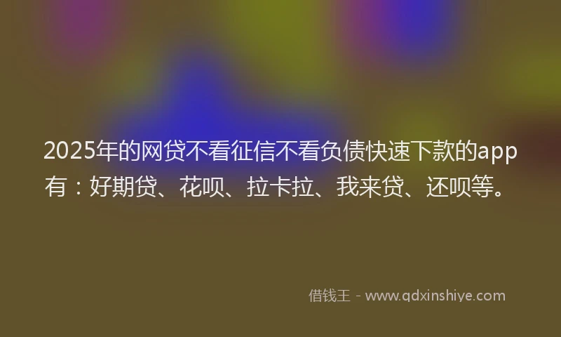 2025年的网贷不看征信不看负债快速下款的app有：好期贷、花呗、拉卡拉、我来贷、还呗等。