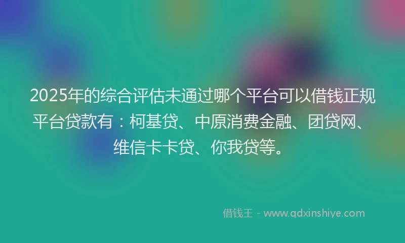 2025年的综合评估未通过哪个平台可以借钱正规平台贷款有：柯基贷、中原消费金融、团贷网、维信卡卡贷、你我贷等。