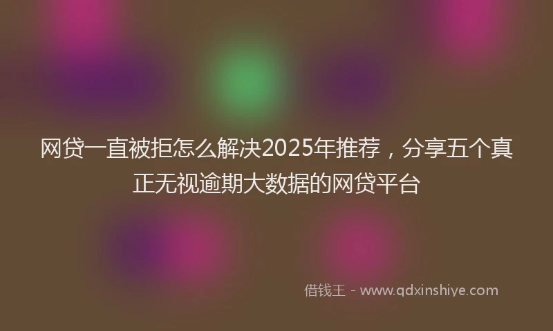 网贷一直被拒怎么解决2025年推荐，分享五个真正无视逾期大数据的网贷平台
