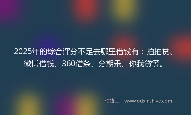 2025年的综合评分不足去哪里借钱有：拍拍贷、微博借钱、360借条、分期乐、你我贷等。