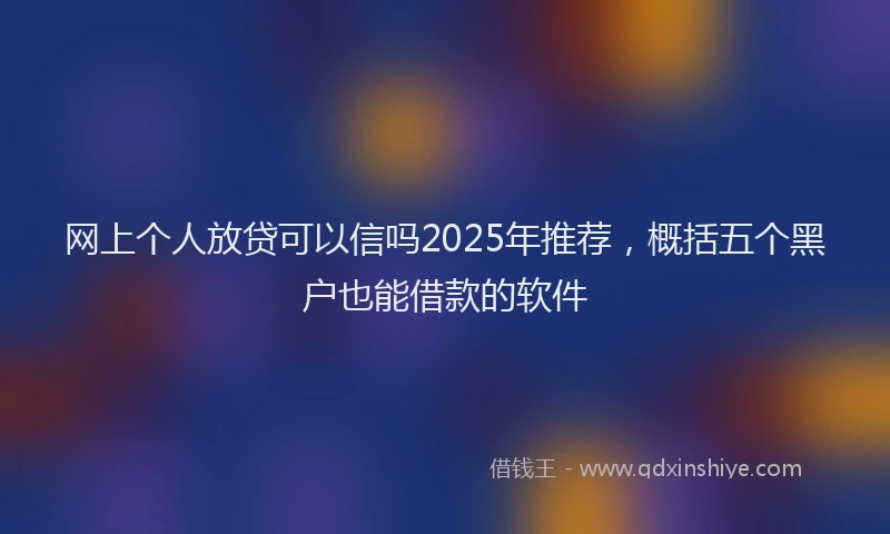 网上个人放贷可以信吗2025年推荐，概括五个黑户也能借款的软件