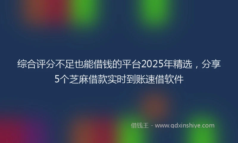 综合评分不足也能借钱的平台2025年精选，分享5个芝麻借款实时到账速借软件