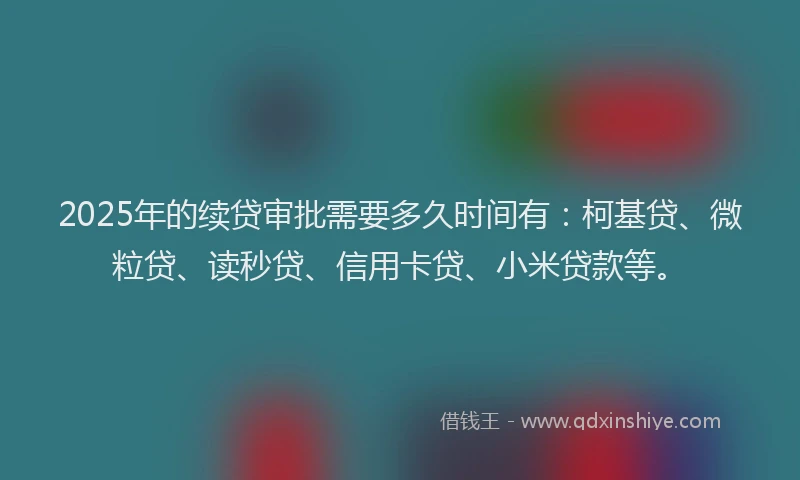 2025年的续贷审批需要多久时间有：柯基贷、微粒贷、读秒贷、信用卡贷、小米贷款等。