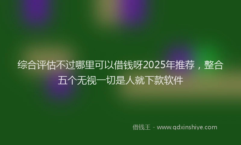 综合评估不过哪里可以借钱呀2025年推荐，整合五个无视一切是人就下款软件