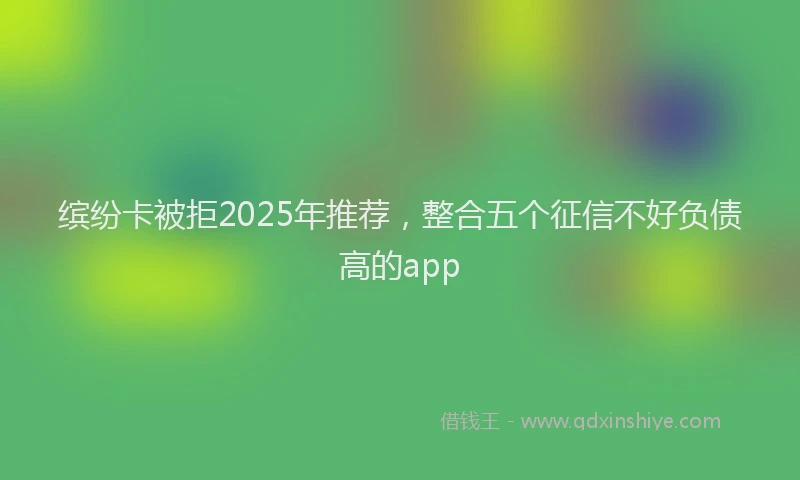 缤纷卡被拒2025年推荐，整合五个征信不好负债高的app