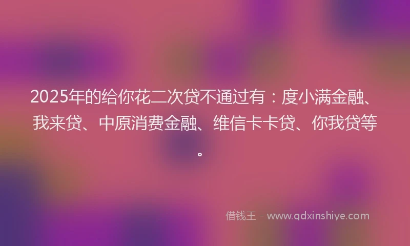 2025年的给你花二次贷不通过有：度小满金融、我来贷、中原消费金融、维信卡卡贷、你我贷等。