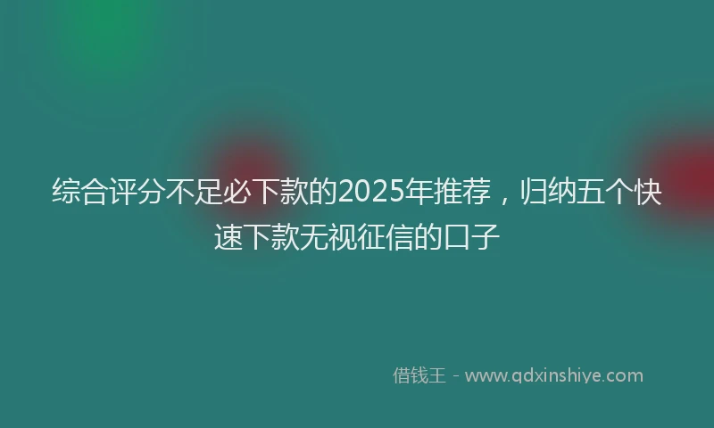 综合评分不足必下款的2025年推荐，归纳五个快速下款无视征信的口子