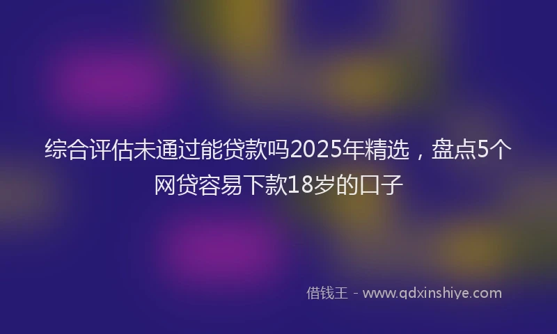 综合评估未通过能贷款吗2025年精选，盘点5个网贷容易下款18岁的口子