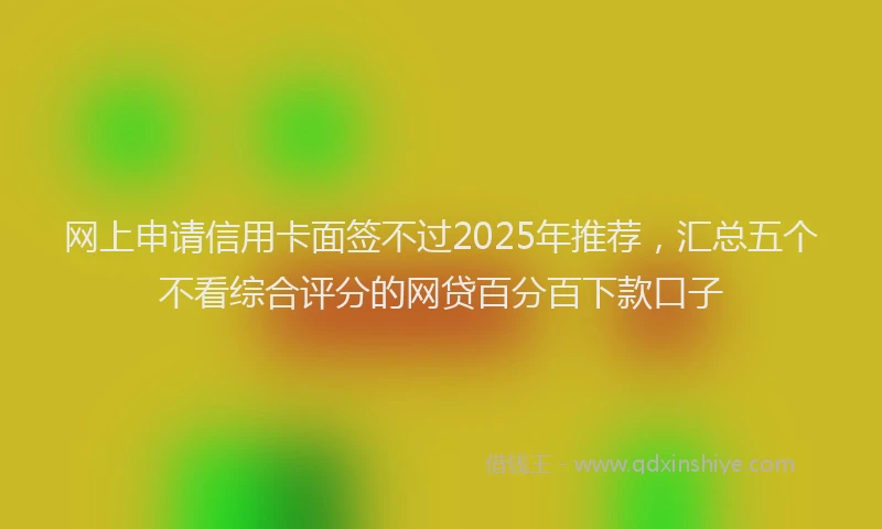 网上申请信用卡面签不过2025年推荐，汇总五个不看综合评分的网贷百分百下款口子