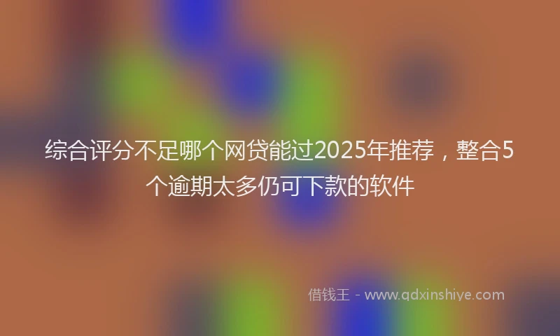 综合评分不足哪个网贷能过2025年推荐，整合5个逾期太多仍可下款的软件