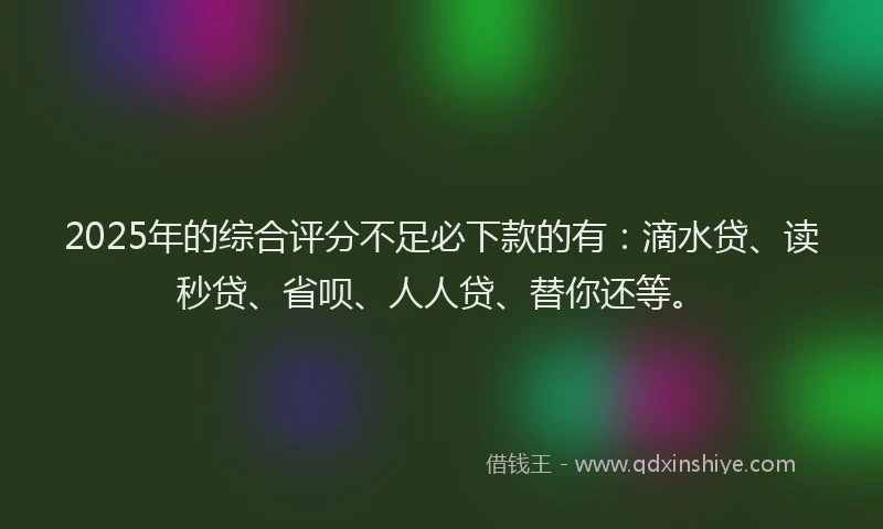 2025年的综合评分不足必下款的有：滴水贷、读秒贷、省呗、人人贷、替你还等。