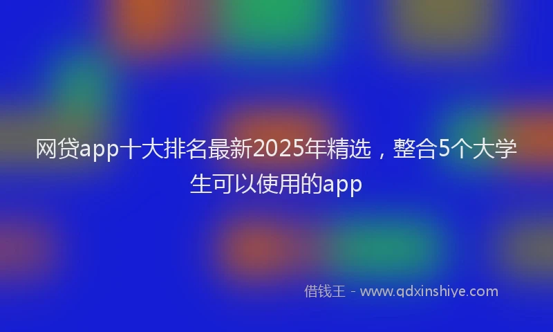 网贷app十大排名最新2025年精选，整合5个大学生可以使用的app