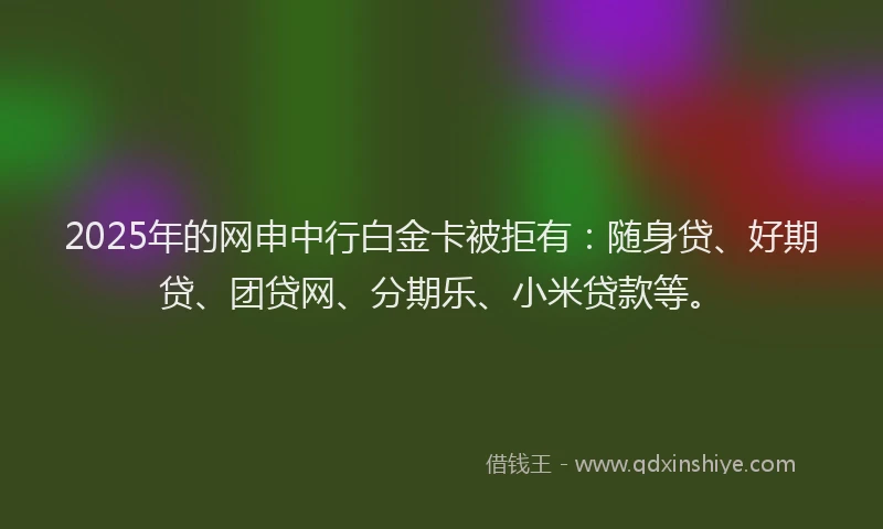 2025年的网申中行白金卡被拒有：随身贷、好期贷、团贷网、分期乐、小米贷款等。