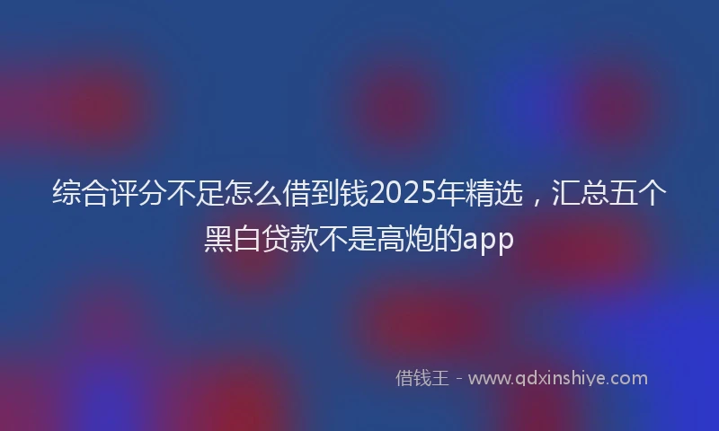 综合评分不足怎么借到钱2025年精选，汇总五个黑白贷款不是高炮的app