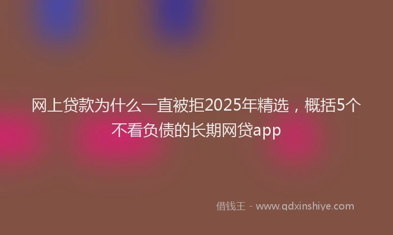 网上贷款为什么一直被拒2025年精选，概括5个不看负债的长期网贷app