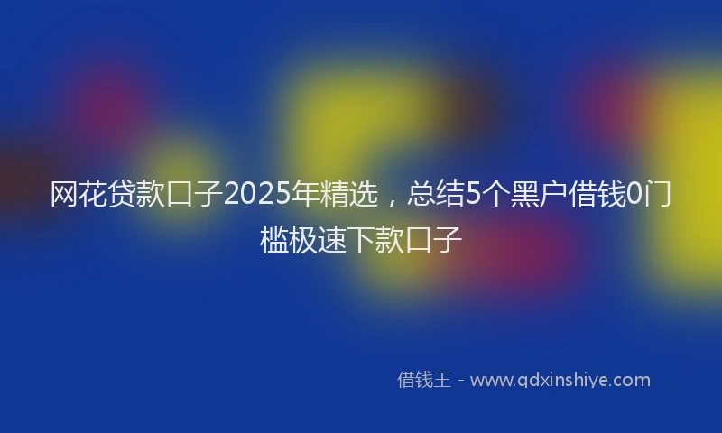 网花贷款口子2025年精选，总结5个黑户借钱0门槛极速下款口子