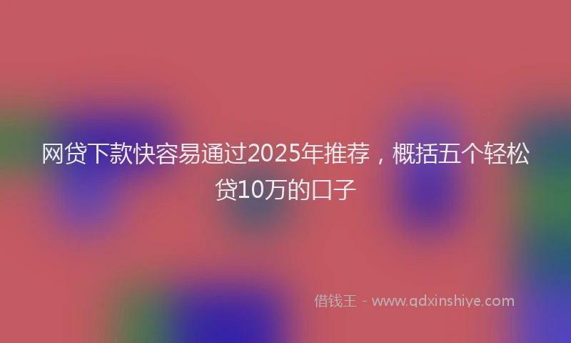 网贷下款快容易通过2025年推荐，概括五个轻松贷10万的口子