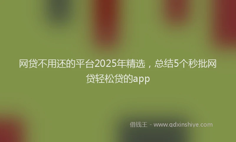 网贷不用还的平台2025年精选，总结5个秒批网贷轻松贷的app