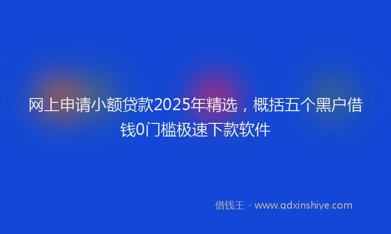 网上申请小额贷款2025年精选，概括五个黑户借钱0门槛极速下款软件