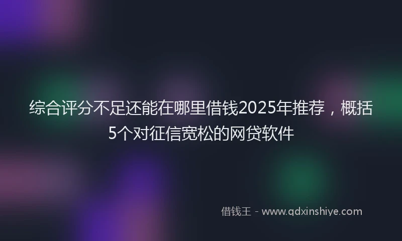 综合评分不足还能在哪里借钱2025年推荐，概括5个对征信宽松的网贷软件