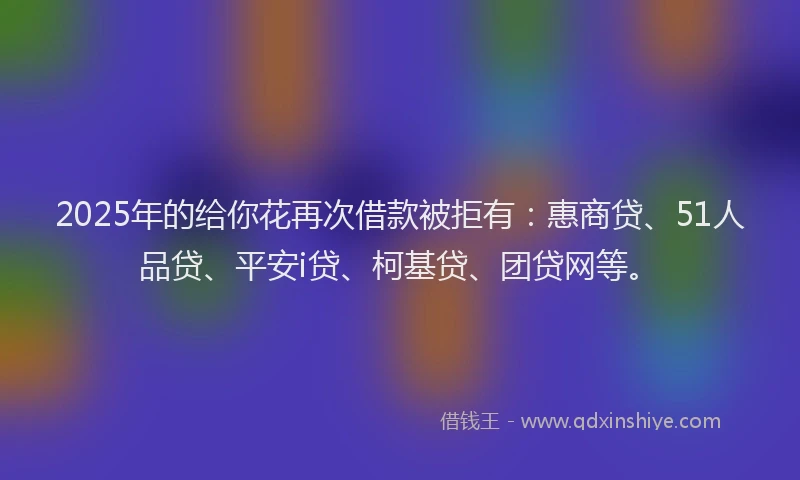 2025年的给你花再次借款被拒有：惠商贷、51人品贷、平安i贷、柯基贷、团贷网等。