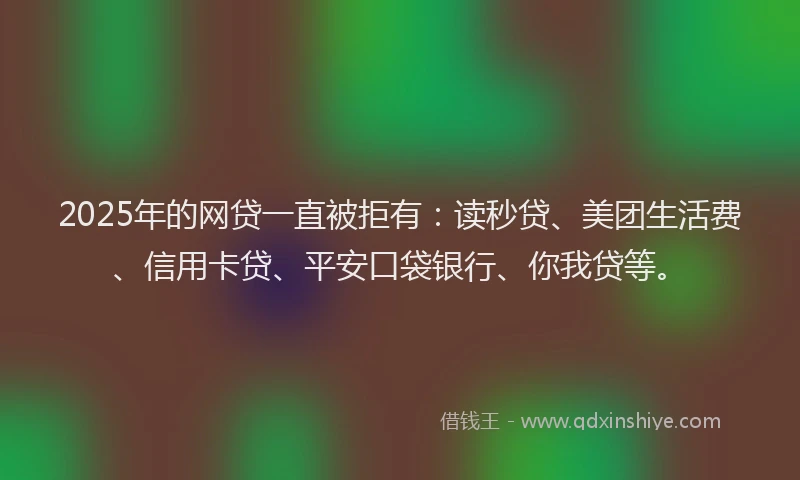 2025年的网贷一直被拒有：读秒贷、美团生活费、信用卡贷、平安口袋银行、你我贷等。
