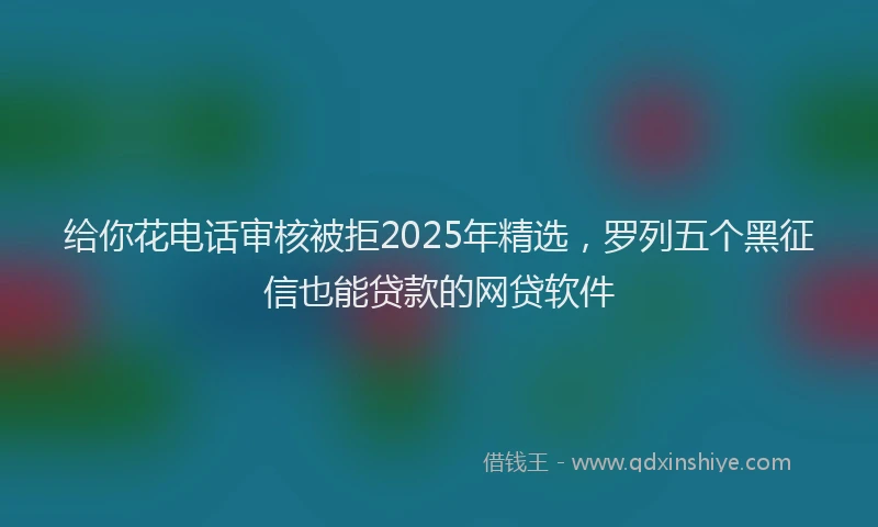 给你花电话审核被拒2025年精选，罗列五个黑征信也能贷款的网贷软件