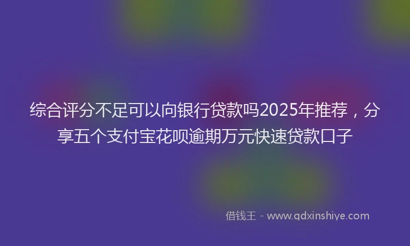 综合评分不足可以向银行贷款吗2025年推荐，分享五个支付宝花呗逾期万元快速贷款口子