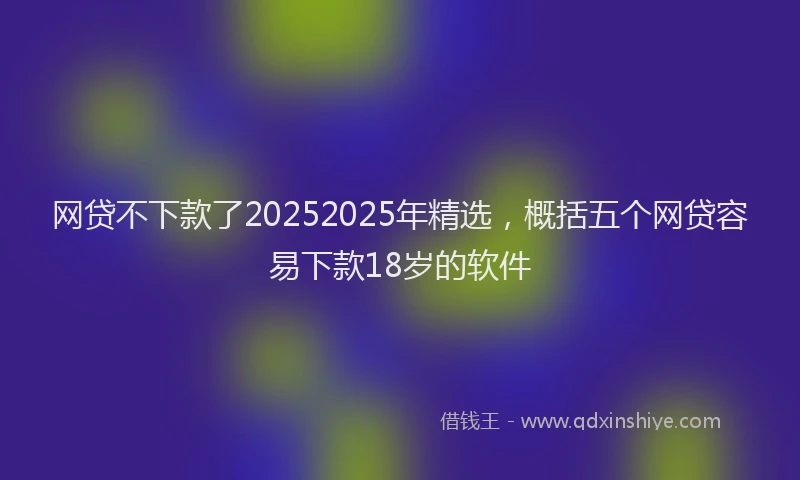 网贷不下款了20252025年精选，概括五个网贷容易下款18岁的软件