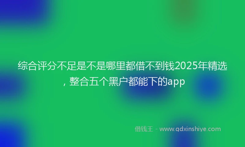 综合评分不足是不是哪里都借不到钱2025年精选，整合五个黑户都能下的app