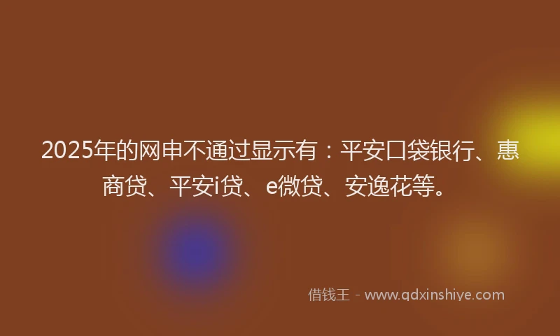 2025年的网申不通过显示有：平安口袋银行、惠商贷、平安i贷、e微贷、安逸花等。