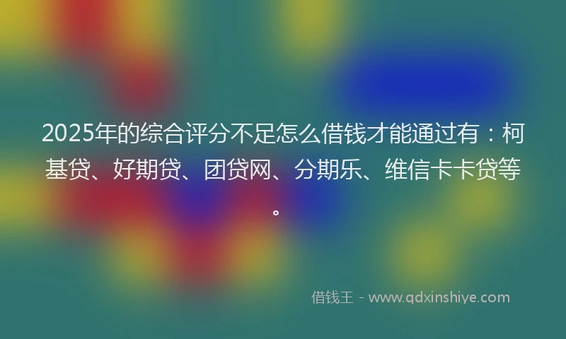 2025年的综合评分不足怎么借钱才能通过有：柯基贷、好期贷、团贷网、分期乐、维信卡卡贷等。