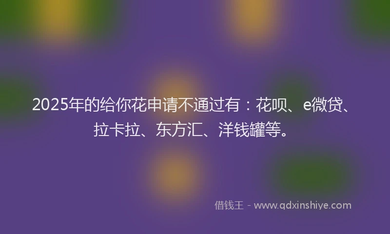 2025年的给你花申请不通过有：花呗、e微贷、拉卡拉、东方汇、洋钱罐等。