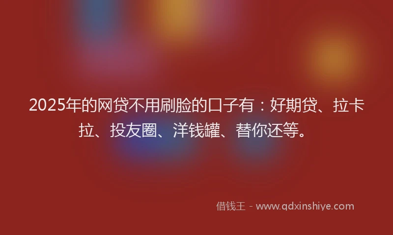 2025年的网贷不用刷脸的口子有：好期贷、拉卡拉、投友圈、洋钱罐、替你还等。